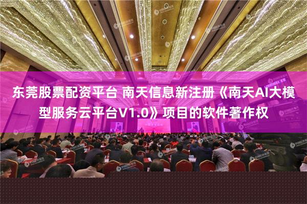 东莞股票配资平台 南天信息新注册《南天AI大模型服务云平台V1.0》项目的软件著作权