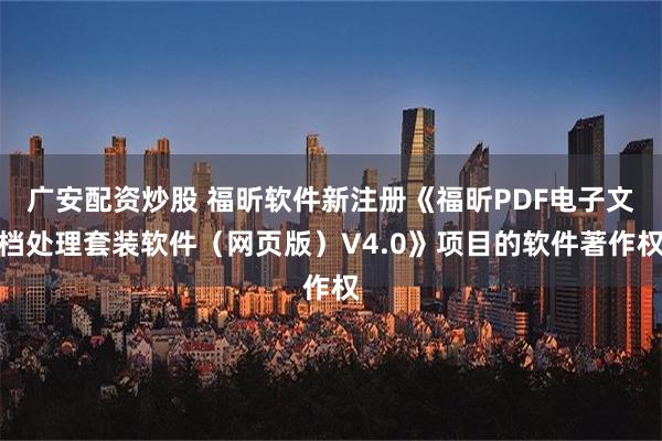 广安配资炒股 福昕软件新注册《福昕PDF电子文档处理套装软件（网页版）V4.0》项目的软件著作权