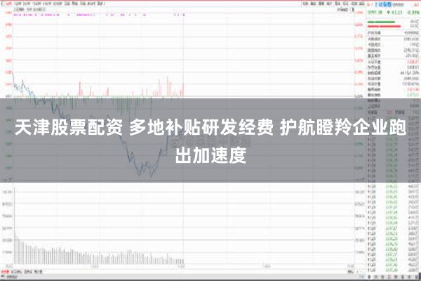 天津股票配资 多地补贴研发经费 护航瞪羚企业跑出加速度