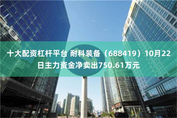 十大配资杠杆平台 耐科装备（688419）10月22日主力资金净卖出750.61万元