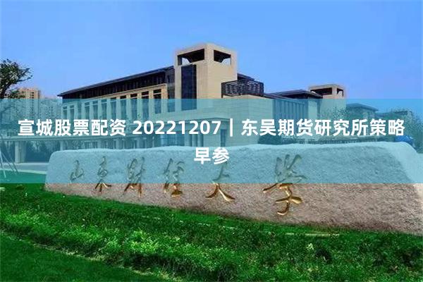 宣城股票配资 20221207｜东吴期货研究所策略早参