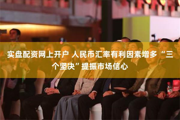 实盘配资网上开户 人民币汇率有利因素增多 “三个坚决”提振市场信心