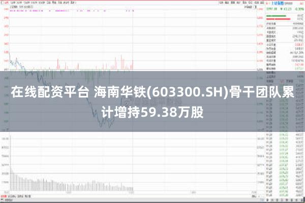 在线配资平台 海南华铁(603300.SH)骨干团队累计增持59.38万股