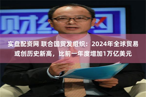 实盘配资网 联合国贸发组织：2024年全球贸易或创历史新高，比前一年度增加1万亿美元