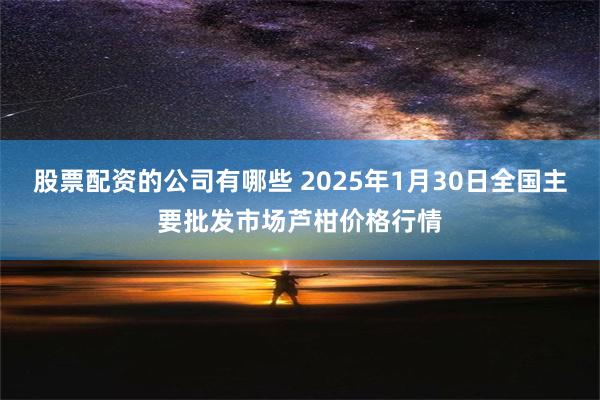 股票配资的公司有哪些 2025年1月30日全国主要批发市场芦柑价格行情